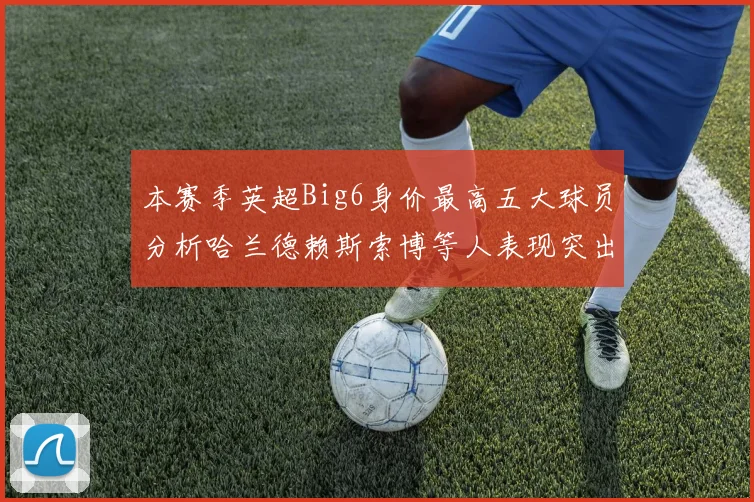 本赛季英超Big6身价最高五大球员分析哈兰德赖斯索博等人表现突出